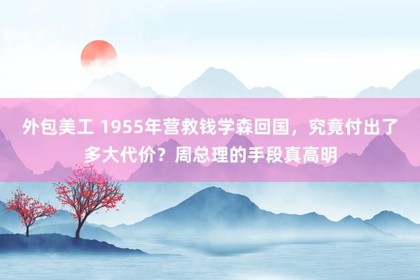 外包美工 1955年营救钱学森回国，究竟付出了多大代价？周总理的手段真高明