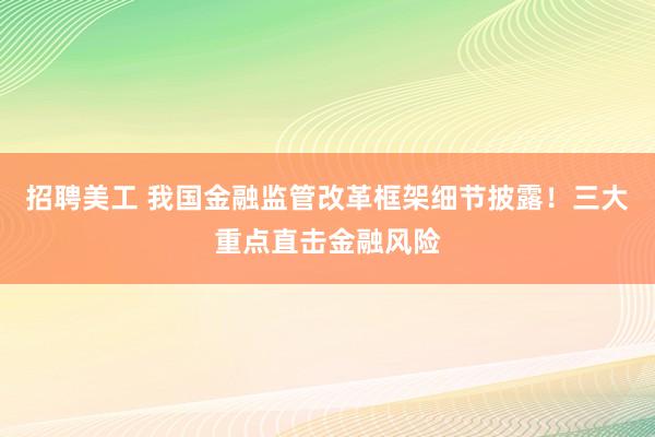 招聘美工 我国金融监管改革框架细节披露！三大重点直击金融风险