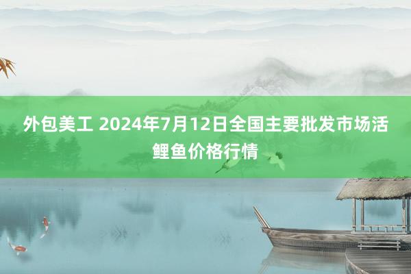 外包美工 2024年7月12日全国主要批发市场活鲤鱼价格行情