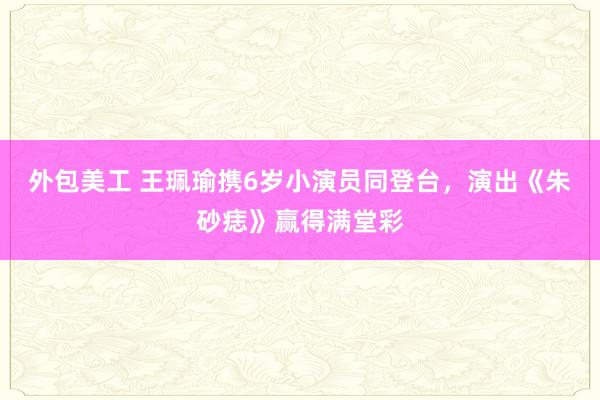 外包美工 王珮瑜携6岁小演员同登台，演出《朱砂痣》赢得满堂彩