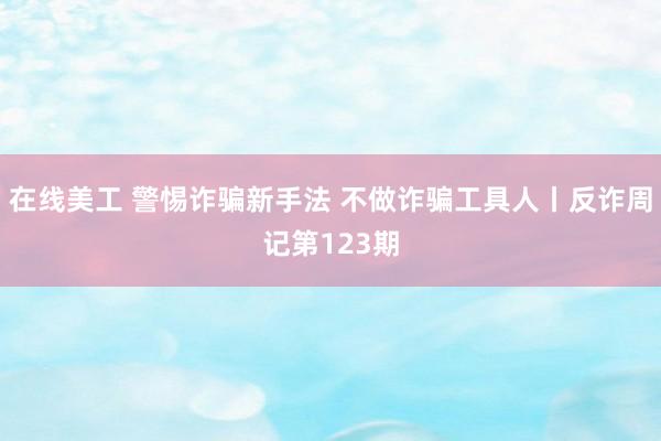 在线美工 警惕诈骗新手法 不做诈骗工具人丨反诈周记第123期