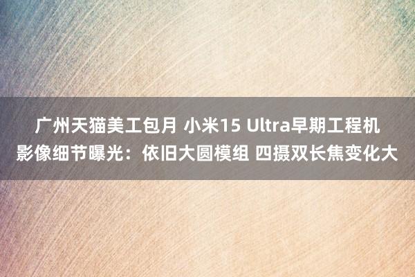 广州天猫美工包月 小米15 Ultra早期工程机影像细节曝光：依旧大圆模组 四摄双长焦变化大