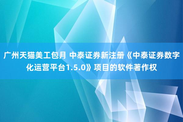 广州天猫美工包月 中泰证券新注册《中泰证券数字化运营平台1.5.0》项目的软件著作权