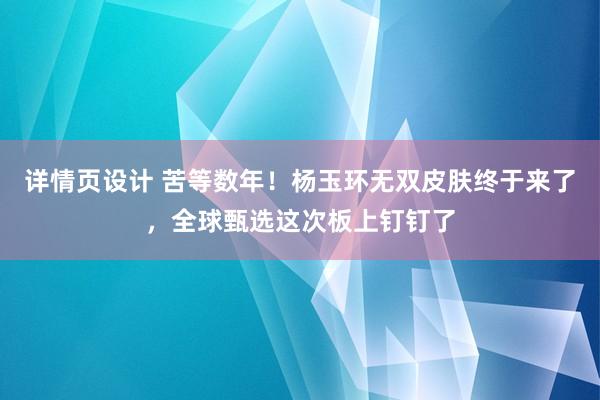 详情页设计 苦等数年！杨玉环无双皮肤终于来了，全球甄选这次板上钉钉了