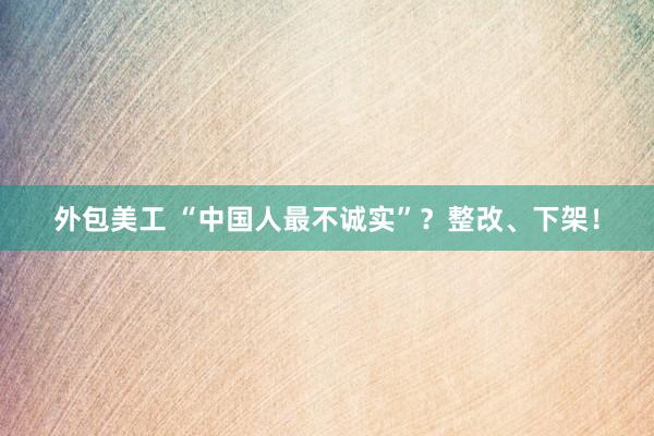 外包美工 “中国人最不诚实”？整改、下架！