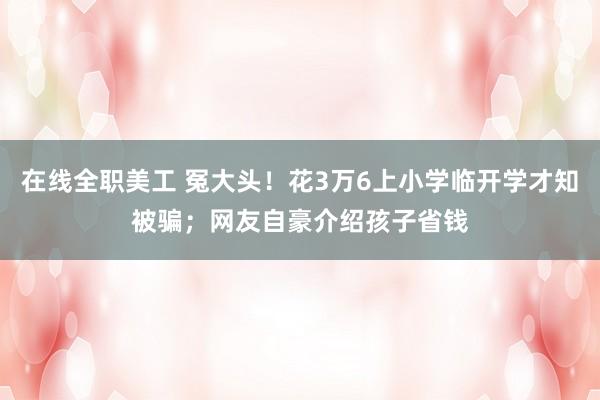 在线全职美工 冤大头！花3万6上小学临开学才知被骗；网友自豪介绍孩子省钱