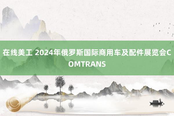 在线美工 2024年俄罗斯国际商用车及配件展览会COMTRANS