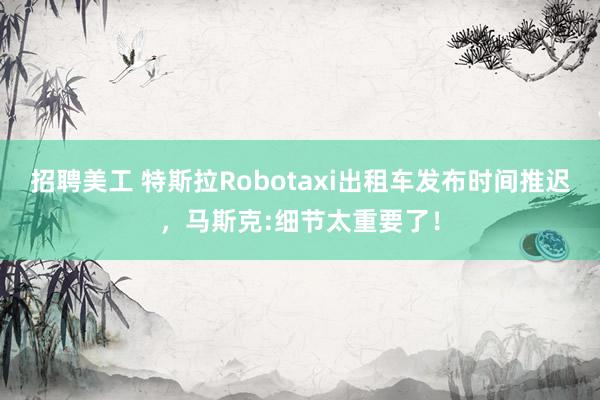 招聘美工 特斯拉Robotaxi出租车发布时间推迟，马斯克:细节太重要了！