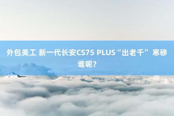 外包美工 新一代长安CS75 PLUS“出老千” 寒碜谁呢？