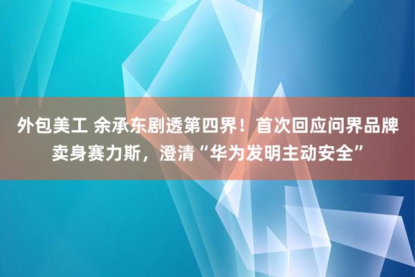 外包美工 余承东剧透第四界！首次回应问界品牌卖身赛力斯，澄清“华为发明主动安全”