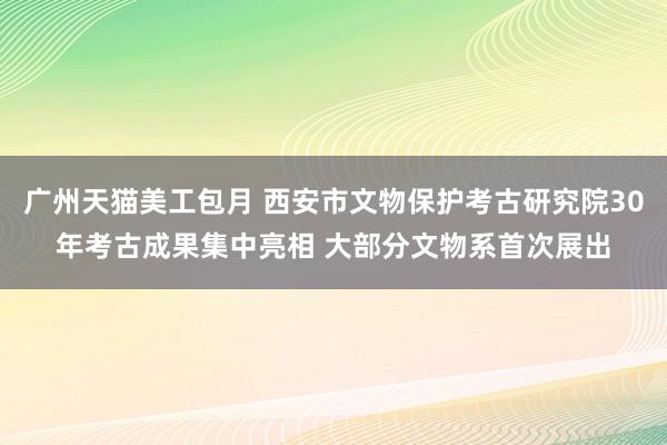 广州天猫美工包月 西安市文物保护考古研究院30年考古成果集中亮相 大部分文物系首次展出