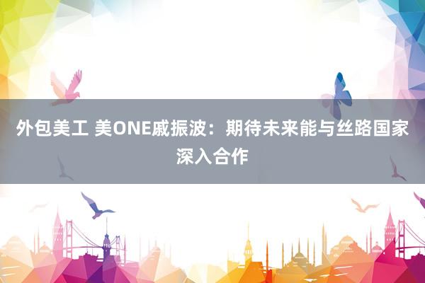 外包美工 美ONE戚振波：期待未来能与丝路国家深入合作