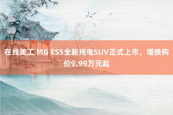 在线美工 MG ES5全新纯电SUV正式上市，增换购价9.99万元起